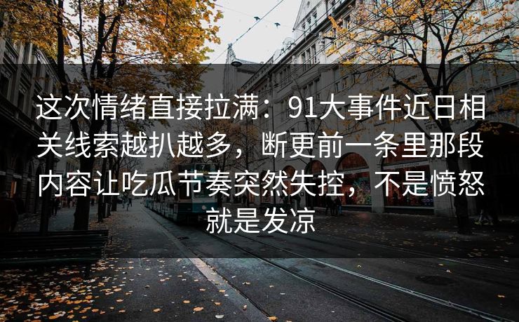 这次情绪直接拉满:91大事件近日相关线索越扒越多,断更前一条里那段内容让吃瓜节奏突然失控,不是愤怒就是发凉 这次情绪直接拉满:91大事件近日相关线索越扒越多,断更前一条里那段内容让吃瓜节奏突然失控,不是愤怒就是发凉