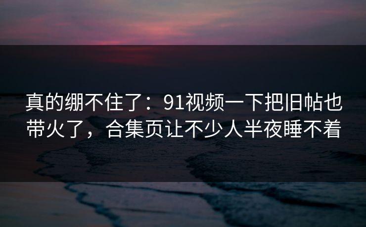 真的绷不住了:91视频一下把旧帖也带火了,合集页让不少人半夜睡不着 真的绷不住了:91视频一下把旧帖也带火了,合集页让不少人半夜睡不着
