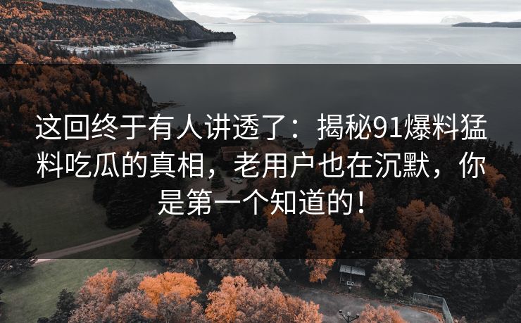这回终于有人讲透了：揭秘91爆料猛料吃瓜的真相，老用户也在沉默，你是第一个知道的！