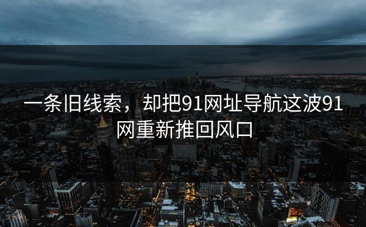 一条旧线索,却把91网址导航这波91网重新推回风口 一条旧线索,却把91网址导航这波91网重新推回风口
