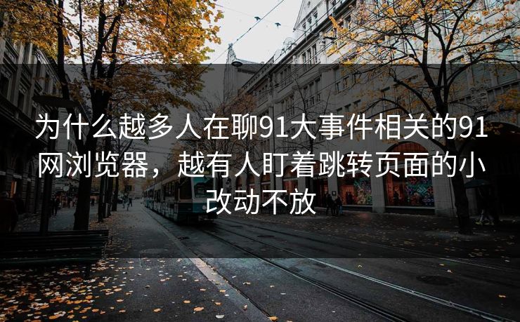为什么越多人在聊91大事件相关的91网浏览器，越有人盯着跳转页面的小改动不放