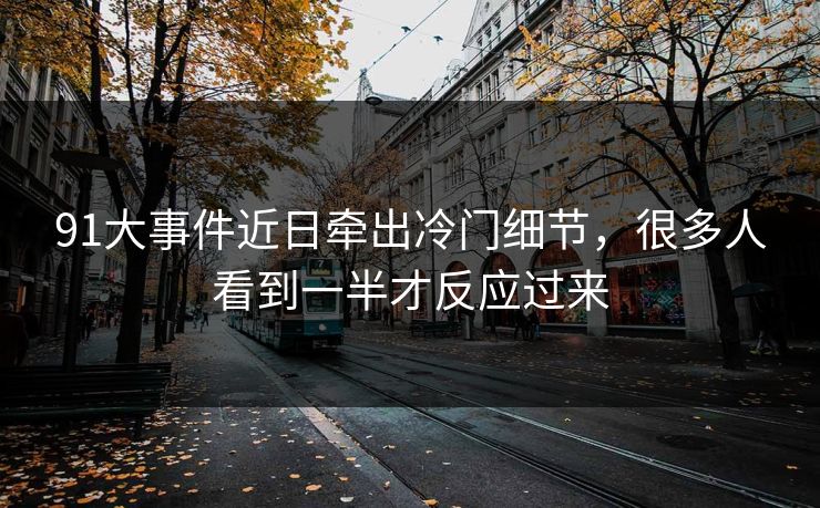 91大事件近日牵出冷门细节，很多人看到一半才反应过来