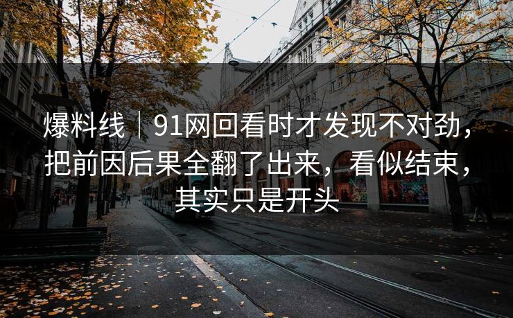 爆料线｜91网回看时才发现不对劲，把前因后果全翻了出来，看似结束，其实只是开头