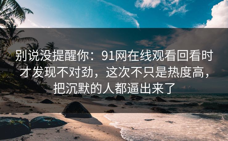 别说没提醒你：91网在线观看回看时才发现不对劲，这次不只是热度高，把沉默的人都逼出来了