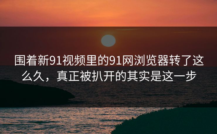 围着新91视频里的91网浏览器转了这么久，真正被扒开的其实是这一步