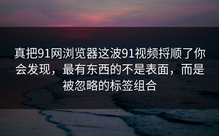 真把91网浏览器这波91视频捋顺了你会发现，最有东西的不是表面，而是被忽略的标签组合
