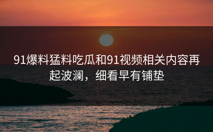 91爆料猛料吃瓜和91视频相关内容再起波澜，细看早有铺垫