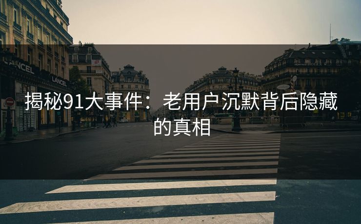 揭秘91大事件：老用户沉默背后隐藏的真相