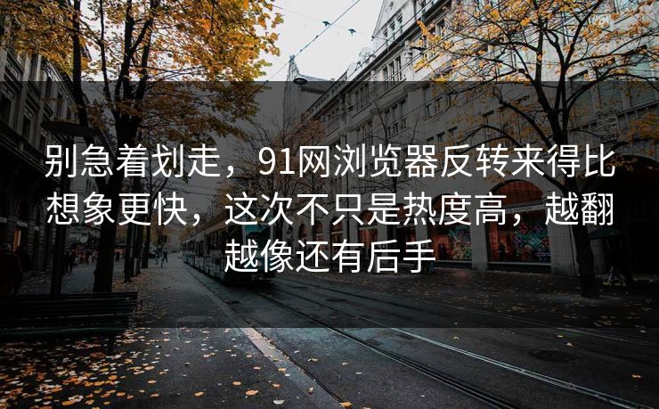 别急着划走，91网浏览器反转来得比想象更快，这次不只是热度高，越翻越像还有后手