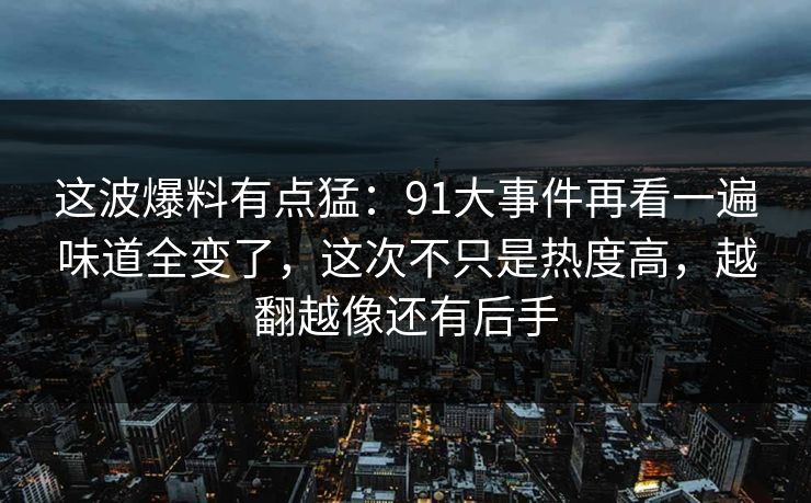 这波爆料有点猛：91大事件再看一遍味道全变了，这次不只是热度高，越翻越像还有后手