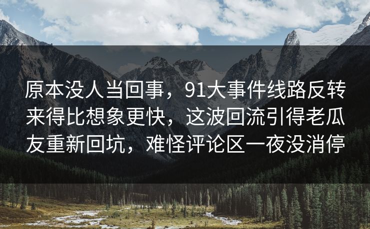 原本没人当回事,91大事件线路反转来得比想象更快,这波回流引得老瓜友重新回坑,难怪评论区一夜没消停 原本没人当回事,91大事件线路反转来得比想象更快,这波回流引得老瓜友重新回坑,难怪评论区一夜没消停