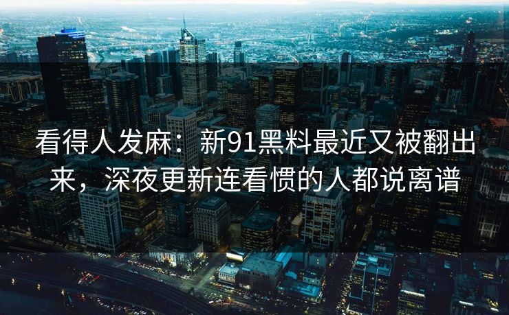 看得人发麻：新91黑料最近又被翻出来，深夜更新连看惯的人都说离谱