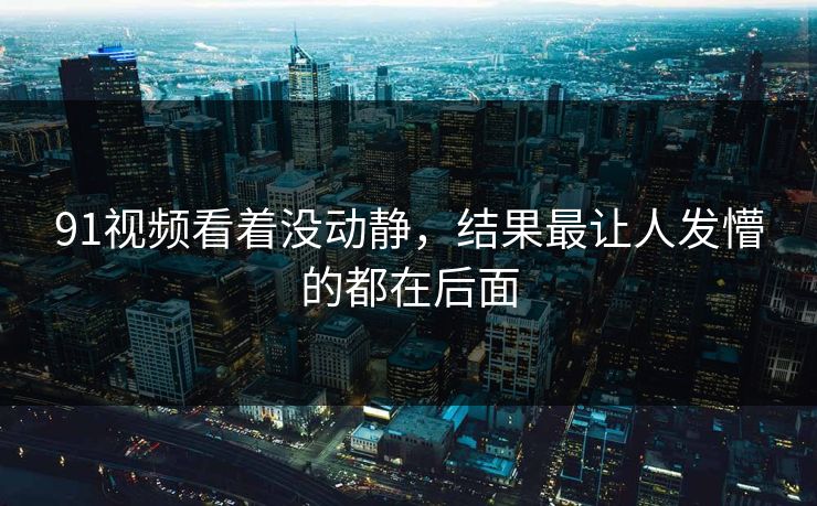91视频看着没动静,结果最让人发懵的都在后面 91视频看着没动静,结果最让人发懵的都在后面