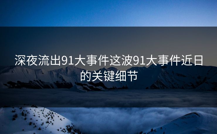 深夜流出91大事件这波91大事件近日的关键细节