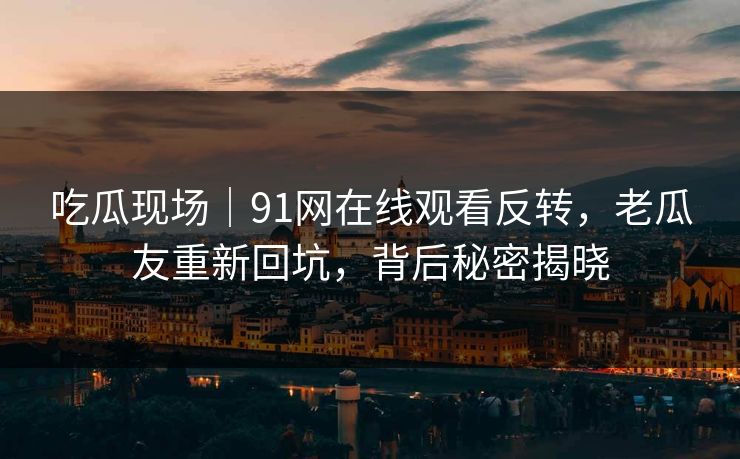 吃瓜现场｜91网在线观看反转，老瓜友重新回坑，背后秘密揭晓