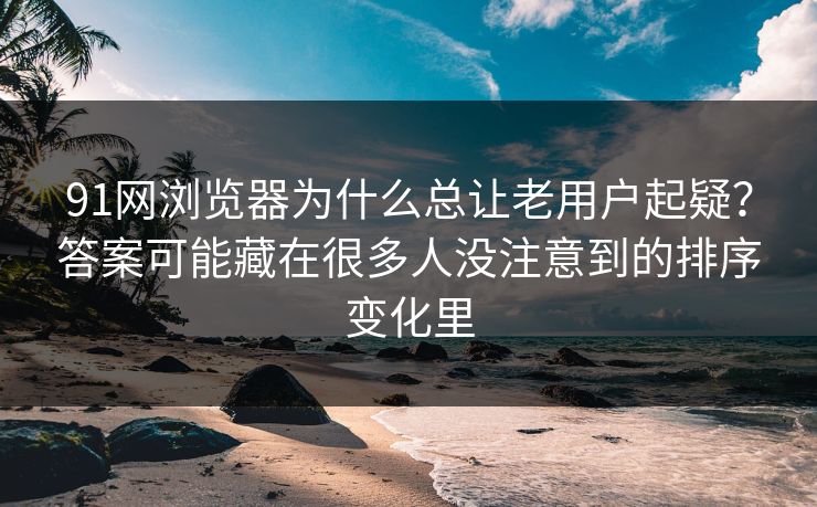 91网浏览器为什么总让老用户起疑？答案可能藏在很多人没注意到的排序变化里