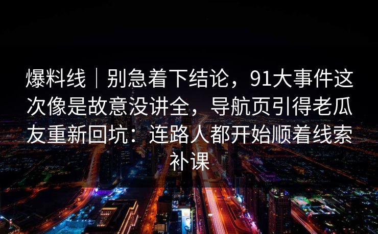 爆料线|别急着下结论,91大事件这次像是故意没讲全,导航页引得老瓜友重新回坑:连路人都开始顺着线索补课 爆料线|别急着下结论,91大事件这次像是故意没讲全,导航页引得老瓜友重新回坑:连路人都开始顺着线索补课