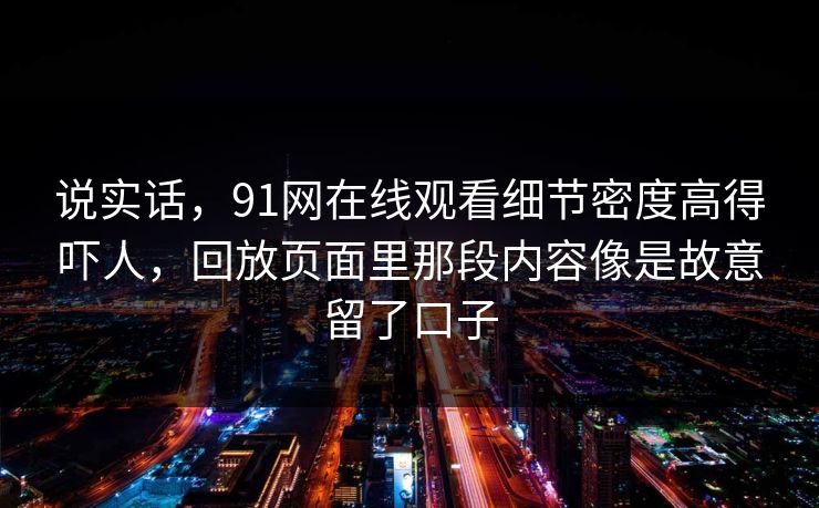 说实话,91网在线观看细节密度高得吓人,回放页面里那段内容像是故意留了口子 说实话,91网在线观看细节密度高得吓人,回放页面里那段内容像是故意留了口子