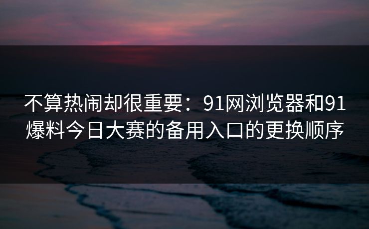 不算热闹却很重要：91网浏览器和91爆料今日大赛的备用入口的更换顺序