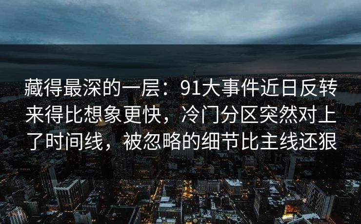 藏得最深的一层:91大事件近日反转来得比想象更快,冷门分区突然对上了时间线,被忽略的细节比主线还狠 藏得最深的一层:91大事件近日反转来得比想象更快,冷门分区突然对上了时间线,被忽略的细节比主线还狠