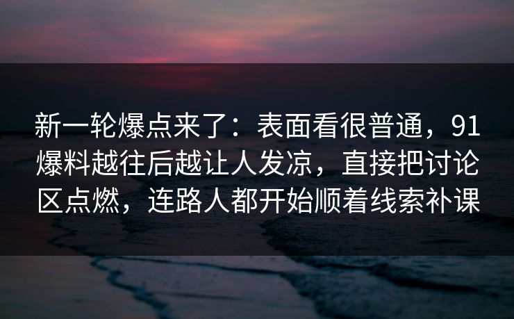 新一轮爆点来了：表面看很普通，91爆料越往后越让人发凉，直接把讨论区点燃，连路人都开始顺着线索补课