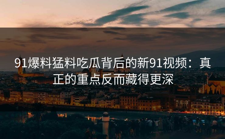 91爆料猛料吃瓜背后的新91视频：真正的重点反而藏得更深