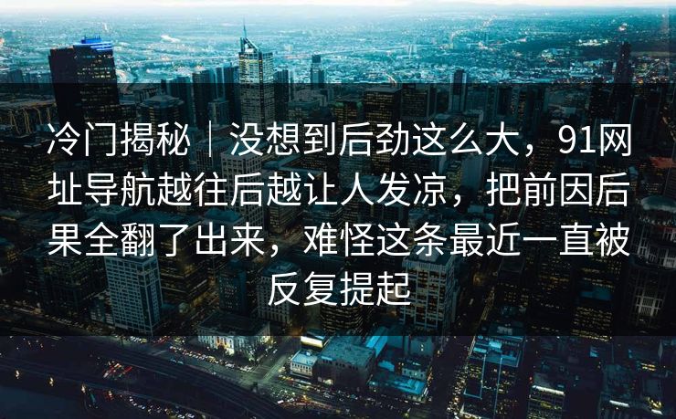 冷门揭秘｜没想到后劲这么大，91网址导航越往后越让人发凉，把前因后果全翻了出来，难怪这条最近一直被反复提起