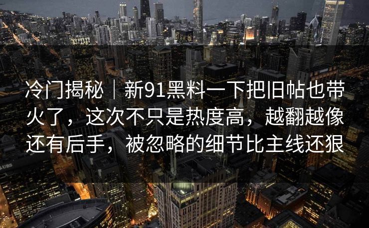 冷门揭秘｜新91黑料一下把旧帖也带火了，这次不只是热度高，越翻越像还有后手，被忽略的细节比主线还狠