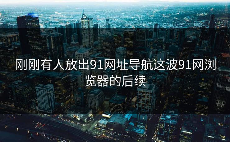 刚刚有人放出91网址导航这波91网浏览器的后续