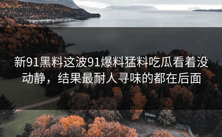 新91黑料这波91爆料猛料吃瓜看着没动静，结果最耐人寻味的都在后面
