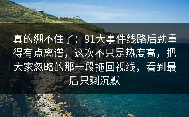 真的绷不住了：91大事件线路后劲重得有点离谱，这次不只是热度高，把大家忽略的那一段拖回视线，看到最后只剩沉默