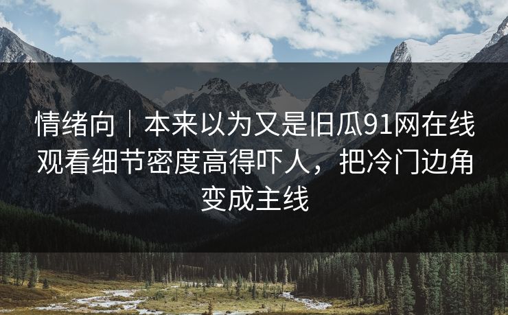 情绪向｜本来以为又是旧瓜91网在线观看细节密度高得吓人，把冷门边角变成主线