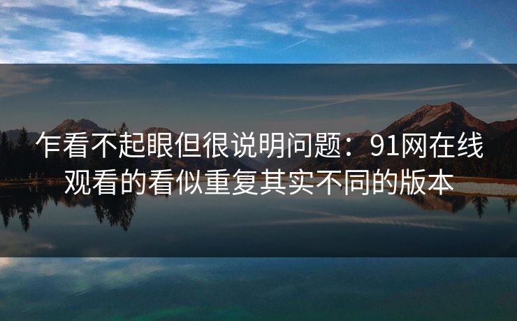 乍看不起眼但很说明问题：91网在线观看的看似重复其实不同的版本