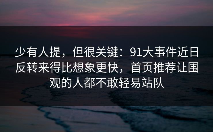 少有人提，但很关键：91大事件近日反转来得比想象更快，首页推荐让围观的人都不敢轻易站队