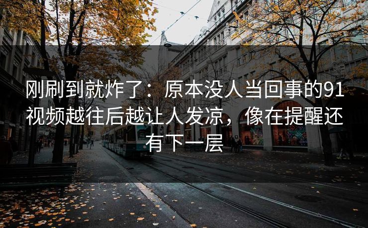 刚刷到就炸了：原本没人当回事的91视频越往后越让人发凉，像在提醒还有下一层