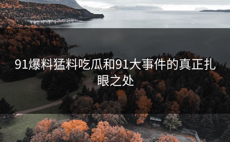 91爆料猛料吃瓜和91大事件的真正扎眼之处 91爆料猛料吃瓜和91大事件的真正扎眼之处