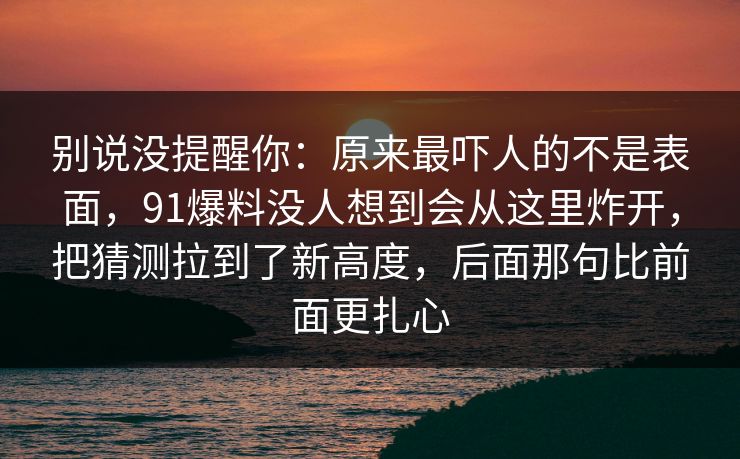 别说没提醒你：原来最吓人的不是表面，91爆料没人想到会从这里炸开，把猜测拉到了新高度，后面那句比前面更扎心