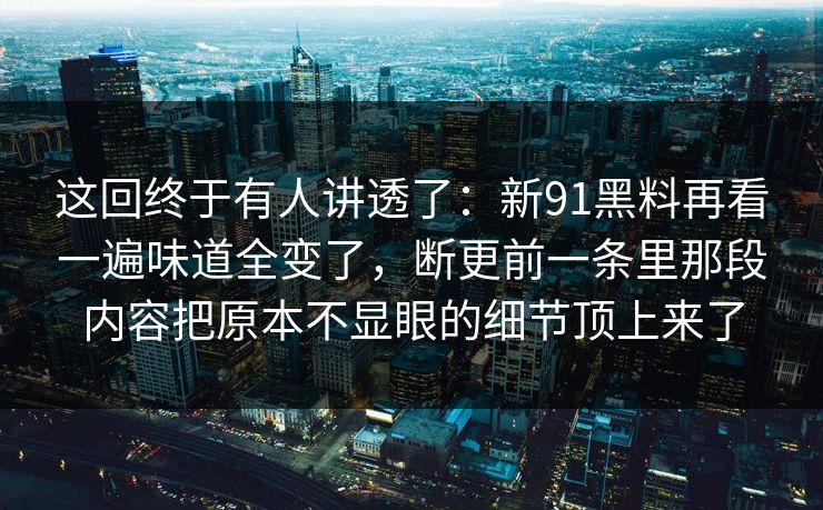这回终于有人讲透了:新91黑料再看一遍味道全变了,断更前一条里那段内容把原本不显眼的细节顶上来了 这回终于有人讲透了:新91黑料再看一遍味道全变了,断更前一条里那段内容把原本不显眼的细节顶上来了