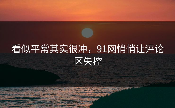 看似平常其实很冲，91网悄悄让评论区失控