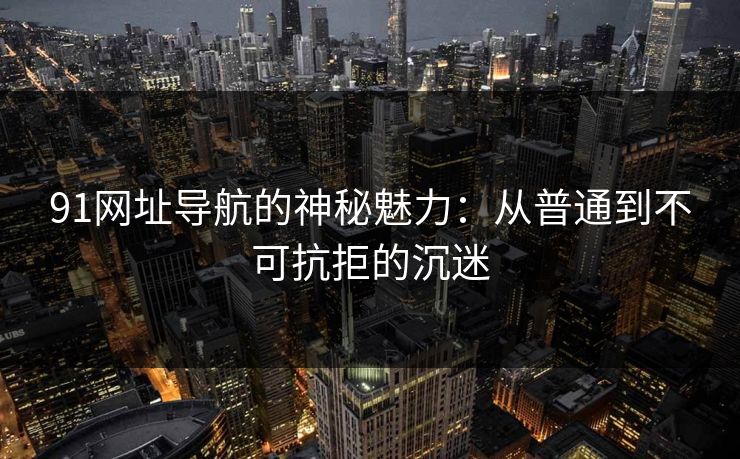 91网址导航的神秘魅力:从普通到不可抗拒的沉迷 91网址导航的神秘魅力:从普通到不可抗拒的沉迷