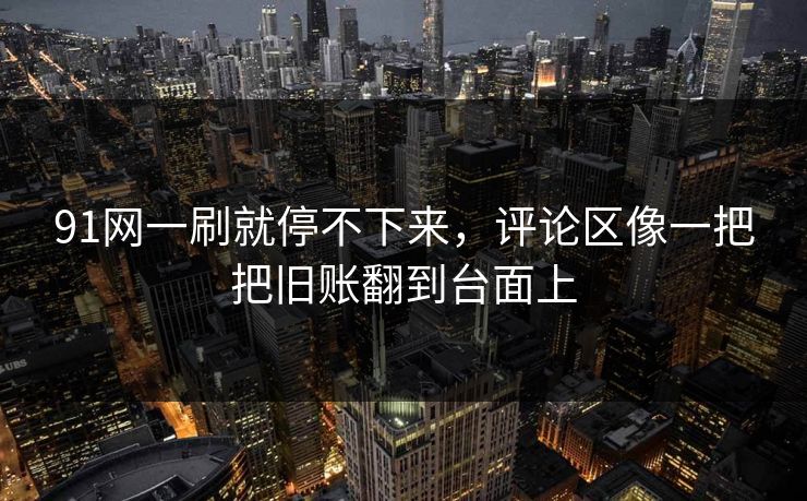 91网一刷就停不下来，评论区像一把把旧账翻到台面上