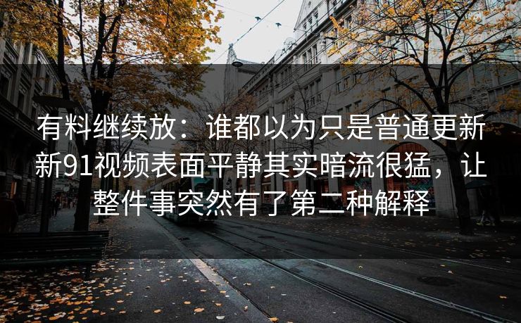 有料继续放：谁都以为只是普通更新新91视频表面平静其实暗流很猛，让整件事突然有了第二种解释