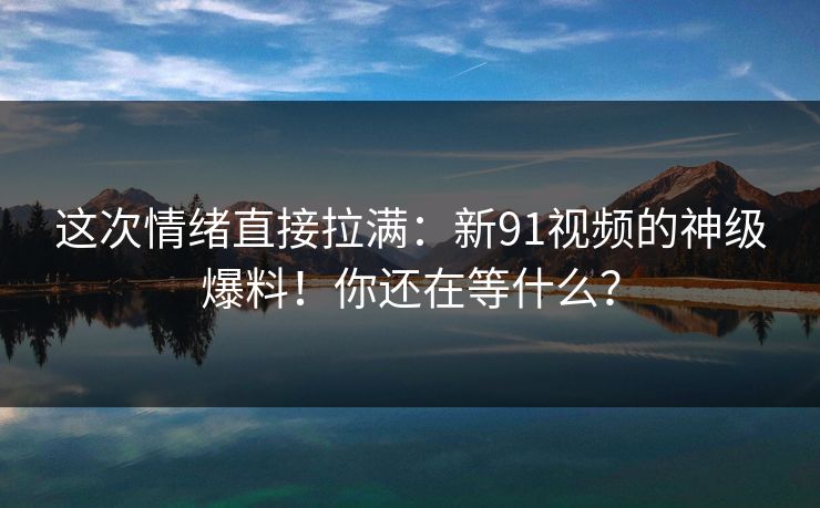 这次情绪直接拉满：新91视频的神级爆料！你还在等什么？