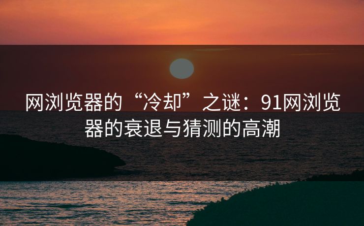 网浏览器的“冷却”之谜:91网浏览器的衰退与猜测的高潮 网浏览器的“冷却”之谜:91网浏览器的衰退与猜测的高潮