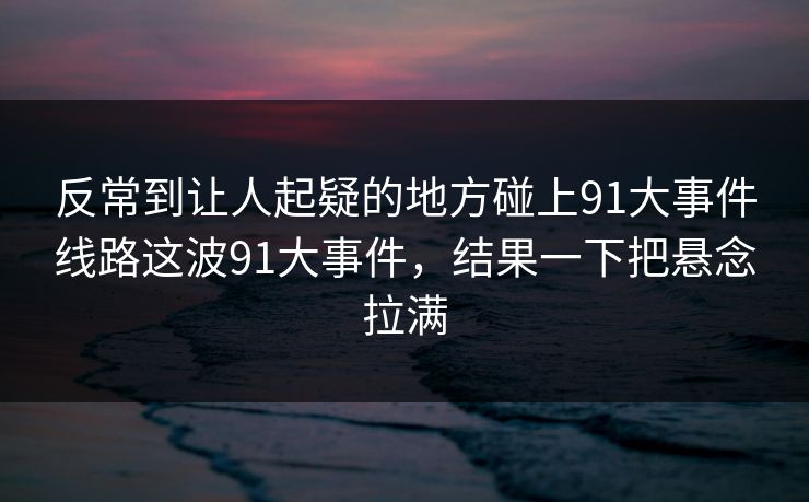 反常到让人起疑的地方碰上91大事件线路这波91大事件，结果一下把悬念拉满