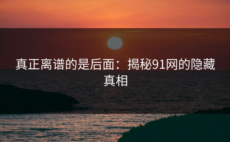 真正离谱的是后面：揭秘91网的隐藏真相
