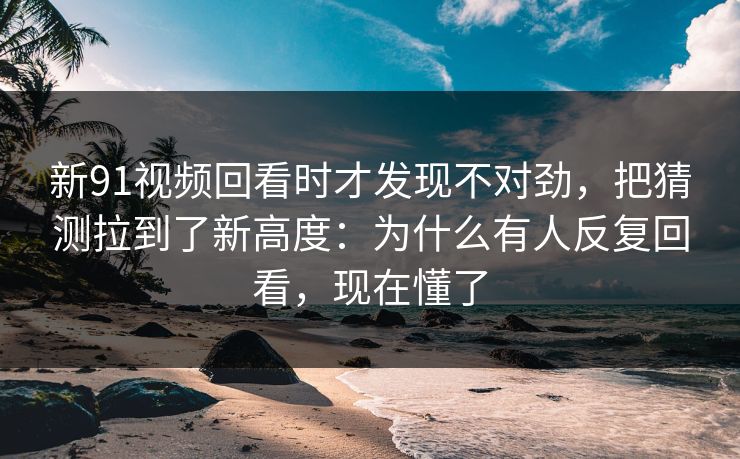 新91视频回看时才发现不对劲，把猜测拉到了新高度：为什么有人反复回看，现在懂了