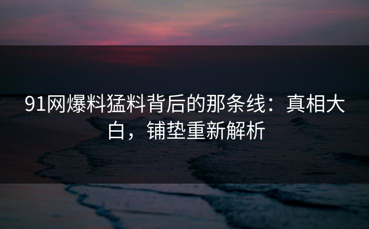 91网爆料猛料背后的那条线：真相大白，铺垫重新解析
