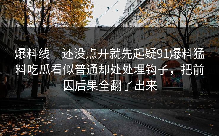 爆料线｜还没点开就先起疑91爆料猛料吃瓜看似普通却处处埋钩子，把前因后果全翻了出来