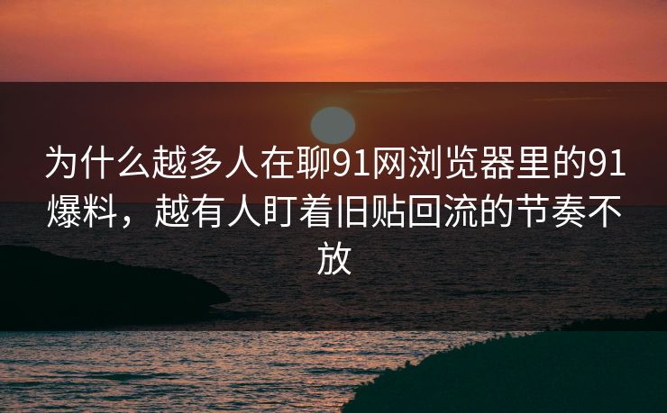 为什么越多人在聊91网浏览器里的91爆料，越有人盯着旧贴回流的节奏不放